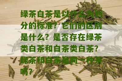 绿茶白茶是以什么为划分的标准？它们的区别是什么？是否存在绿茶类白茶和白茶类白茶？绿茶和白茶是同一种茶吗？