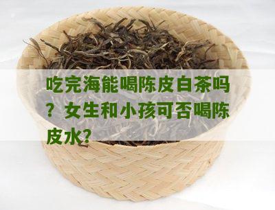 吃完海能喝陈皮白茶吗？女生和小孩可否喝陈皮水？