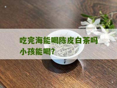 吃完海能喝陈皮白茶吗小孩能喝？