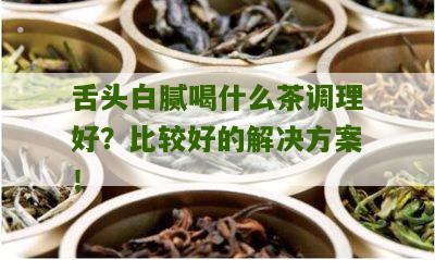 舌头白腻喝什么茶调理好？比较好的解决方案！