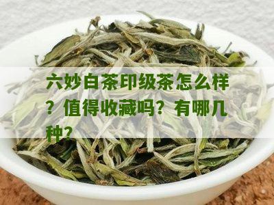 六妙白茶印级茶怎么样？值得收藏吗？有哪几种？