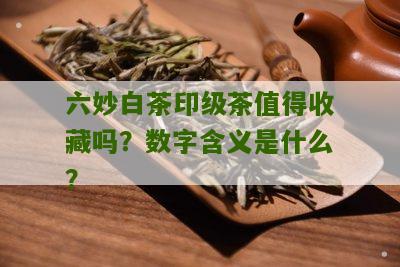 六妙白茶印级茶值得收藏吗？数字含义是什么？