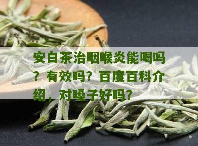 安白茶治咽喉炎能喝吗？有效吗？百度百科介绍，对嗓子好吗？