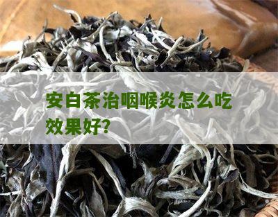 安白茶治咽喉炎怎么吃效果好？