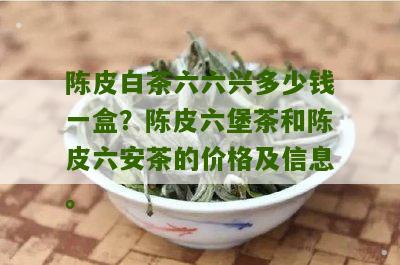 陈皮白茶六六兴多少钱一盒？陈皮六堡茶和陈皮六安茶的价格及信息。