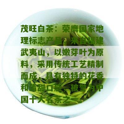 茂旺白茶：荣膺国家地理标志产品，来自福建武夷山，以嫩芽叶为原料，采用传统工艺精制而成，具有独特的花香和清甜口感，被誉为中国十大名茶之一。