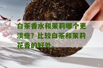 白茶香水和茉莉哪个更淡些？比较白茶和茉莉花香的好处。