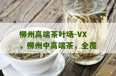 柳州高端茶叶场-VX，柳州中高端茶，全覆