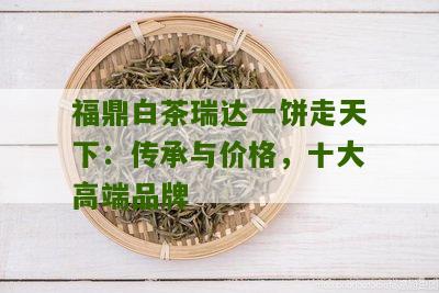 福鼎白茶瑞达一饼走天下：传承与价格，十大高端品牌