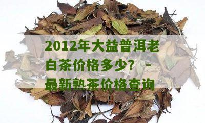 2012年大益普洱老白茶价格多少？ - 最新熟茶价格查询