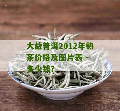 大益普洱2012年熟茶价格及图片表 - 多少钱？