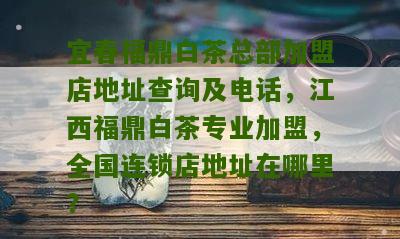 宜春福鼎白茶总部加盟店地址查询及电话，江西福鼎白茶专业加盟，全国连锁店地址在哪里？