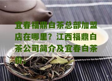 宜春福鼎白茶总部加盟店在哪里？江西福鼎白茶公司简介及宜春白茶价。