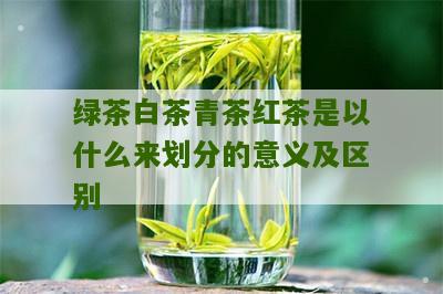 绿茶白茶青茶红茶是以什么来划分的意义及区别