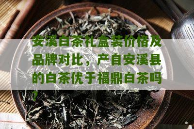 安溪白茶礼盒装价格及品牌对比，产自安溪县的白茶优于福鼎白茶吗？