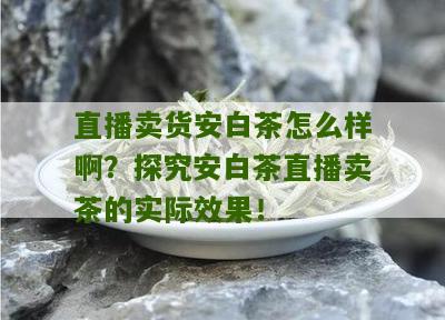 直播卖货安白茶怎么样啊？探究安白茶直播卖茶的实际效果！