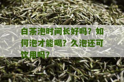 白茶泡时间长好吗？如何泡才能喝？久泡还可饮用吗？