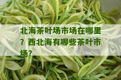 北海茶叶场市场在哪里？西北海有哪些茶叶市场？