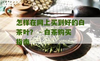 怎样在网上买到好的白茶叶？ - 白茶购买指南