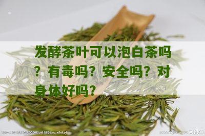 发酵茶叶可以泡白茶吗？有毒吗？安全吗？对身体好吗？