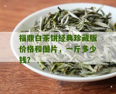 福鼎白茶饼经典珍藏版价格和图片，一斤多少钱？