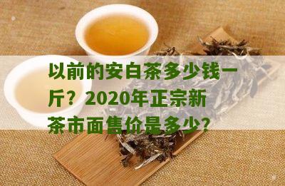 以前的安白茶多少钱一斤？2020年正宗新茶市面售价是多少？