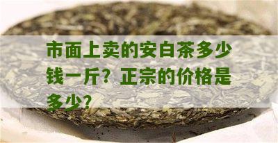 市面上卖的安白茶多少钱一斤？正宗的价格是多少？