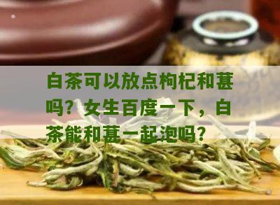 白茶可以放点枸杞和葚吗？女生百度一下，白茶能和葚一起泡吗？