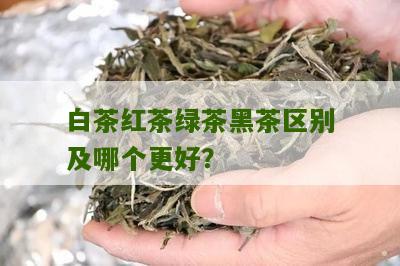 白茶红茶绿茶黑茶区别及哪个更好？