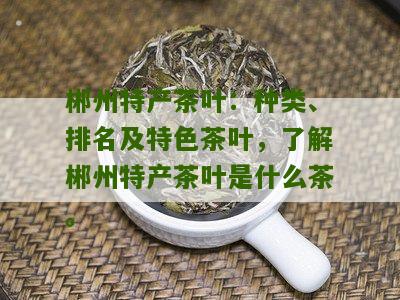 郴州特产茶叶：种类、排名及特色茶叶，了解郴州特产茶叶是什么茶。