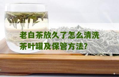 老白茶放久了怎么清洗茶叶罐及保管方法？