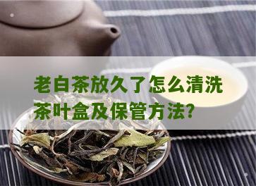 老白茶放久了怎么清洗茶叶盒及保管方法？