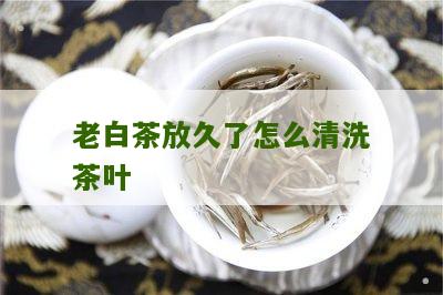 老白茶放久了怎么清洗茶叶