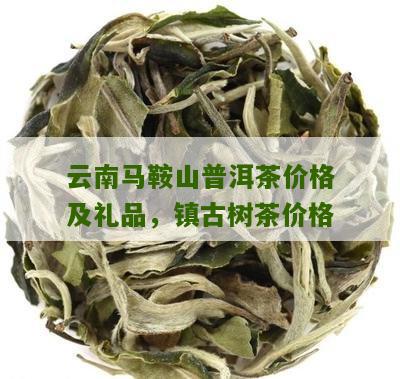 云南马鞍山普洱茶价格及礼品，镇古树茶价格