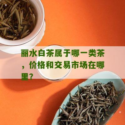 丽水白茶属于哪一类茶，价格和交易市场在哪里？