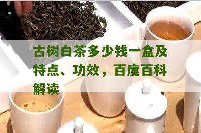 古树白茶多少钱一盒及特点、功效，百度百科解读