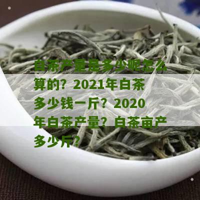 白茶产量是多少呢怎么算的？2021年白茶多少钱一斤？2020年白茶产量？白茶亩产多少斤？