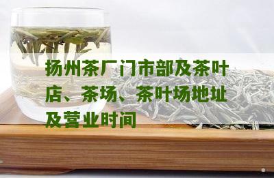 扬州茶厂门市部及茶叶店、茶场、茶叶场地址及营业时间