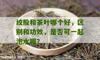 绞股和茶叶哪个好，区别和功效，是否可一起泡水喝？