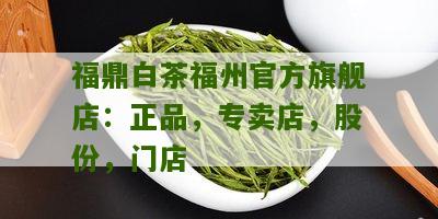 福鼎白茶福州官方旗舰店：正品，专卖店，股份，门店