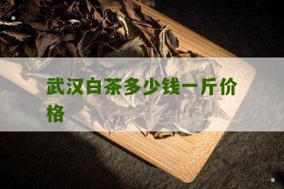 武汉白茶多少钱一斤价格