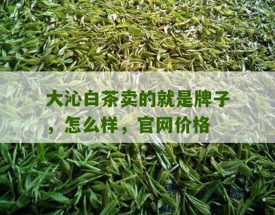 大沁白茶卖的就是牌子，怎么样，官网价格