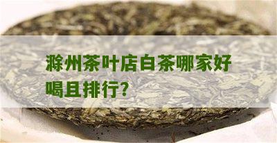 滁州茶叶店白茶哪家好喝且排行？