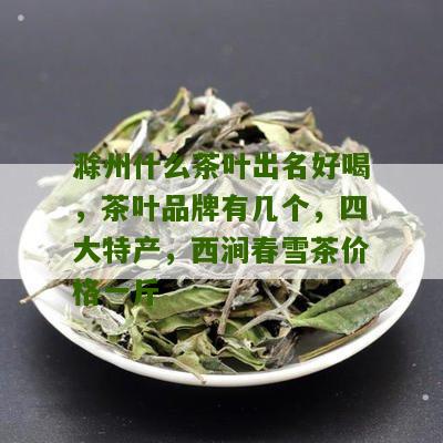 滁州什么茶叶出名好喝，茶叶品牌有几个，四大特产，西涧春雪茶价格一斤