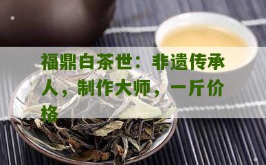 福鼎白茶世：非遗传承人，制作大师，一斤价格