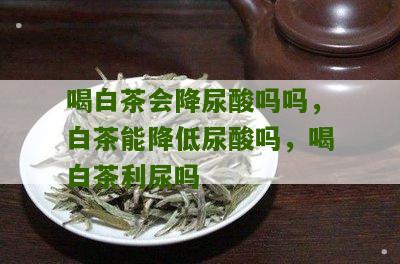 喝白茶会降尿酸吗吗，白茶能降低尿酸吗，喝白茶利尿吗