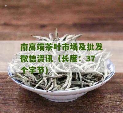 南高端茶叶市场及批发微信资讯（长度：37个字节）