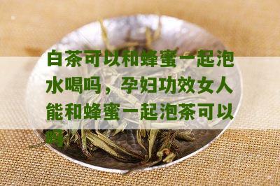 白茶可以和蜂蜜一起泡水喝吗，孕妇功效女人能和蜂蜜一起泡茶可以吗