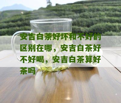 安吉白茶好坏和不好的区别在哪，安吉白茶好不好喝，安吉白茶算好茶吗