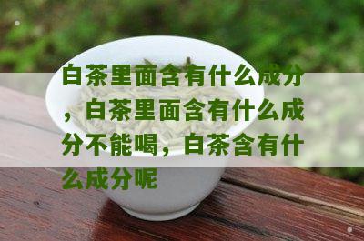 白茶里面含有什么成分，白茶里面含有什么成分不能喝，白茶含有什么成分呢